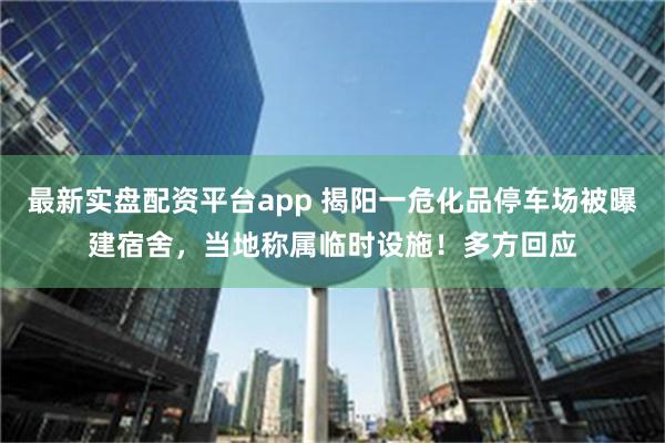 最新实盘配资平台app 揭阳一危化品停车场被曝建宿舍，当地称属临时设施！多方回应