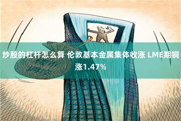 炒股的杠杆怎么算 伦敦基本金属集体收涨 LME期铜涨1.47%