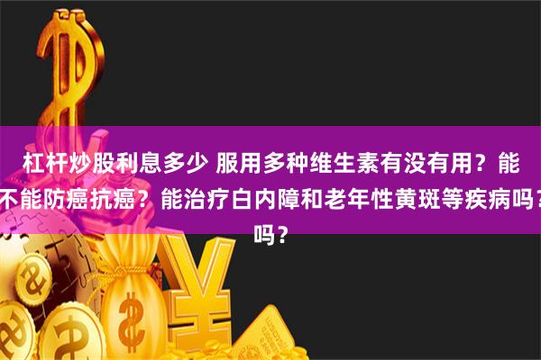 杠杆炒股利息多少 服用多种维生素有没有用？能不能防癌抗癌？能治疗白内障和老年性黄斑等疾病吗？