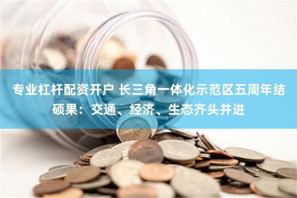 专业杠杆配资开户 长三角一体化示范区五周年结硕果：交通、经济、生态齐头并进