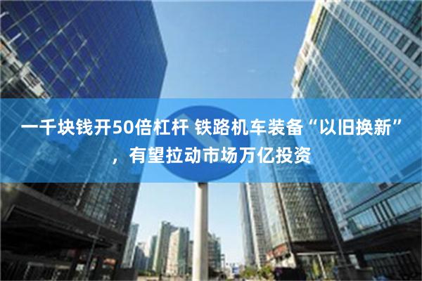 一千块钱开50倍杠杆 铁路机车装备“以旧换新”，有望拉动市场万亿投资