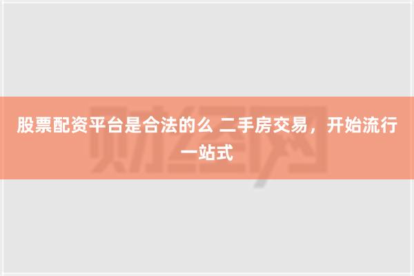 股票配资平台是合法的么 二手房交易，开始流行一站式