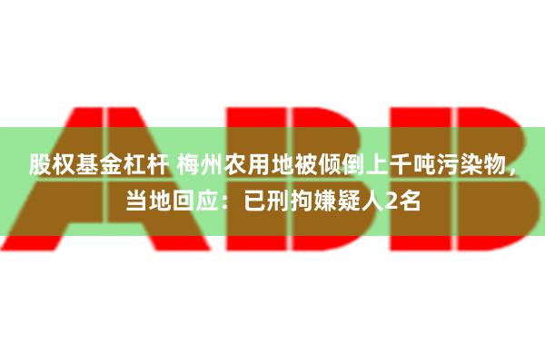 股权基金杠杆 梅州农用地被倾倒上千吨污染物，当地回应：已刑拘嫌疑人2名