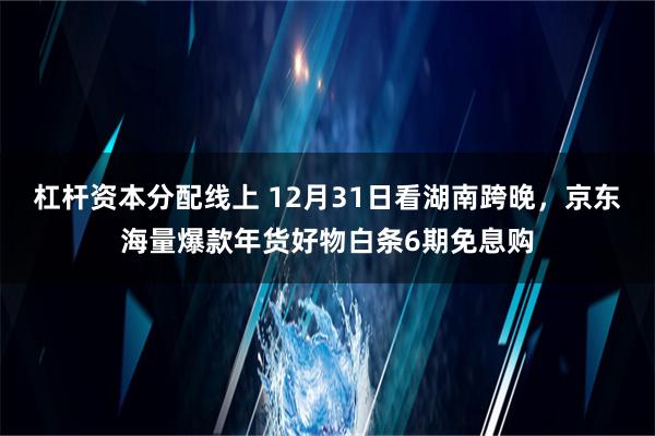 杠杆资本分配线上 12月31日看湖南跨晚，京东海量爆款年货好物白条6期免息购