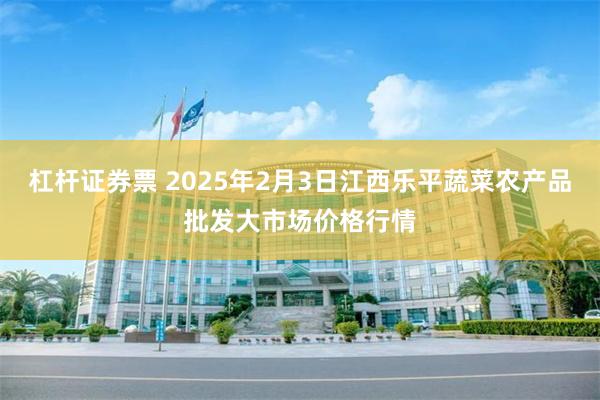 杠杆证券票 2025年2月3日江西乐平蔬菜农产品批发大市场价格行情